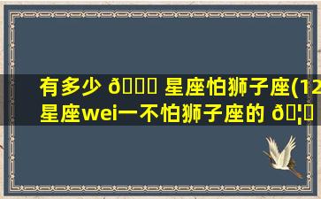 有多少 🐟 星座怕狮子座(12星座wei一
不怕狮子座的 🦅 )